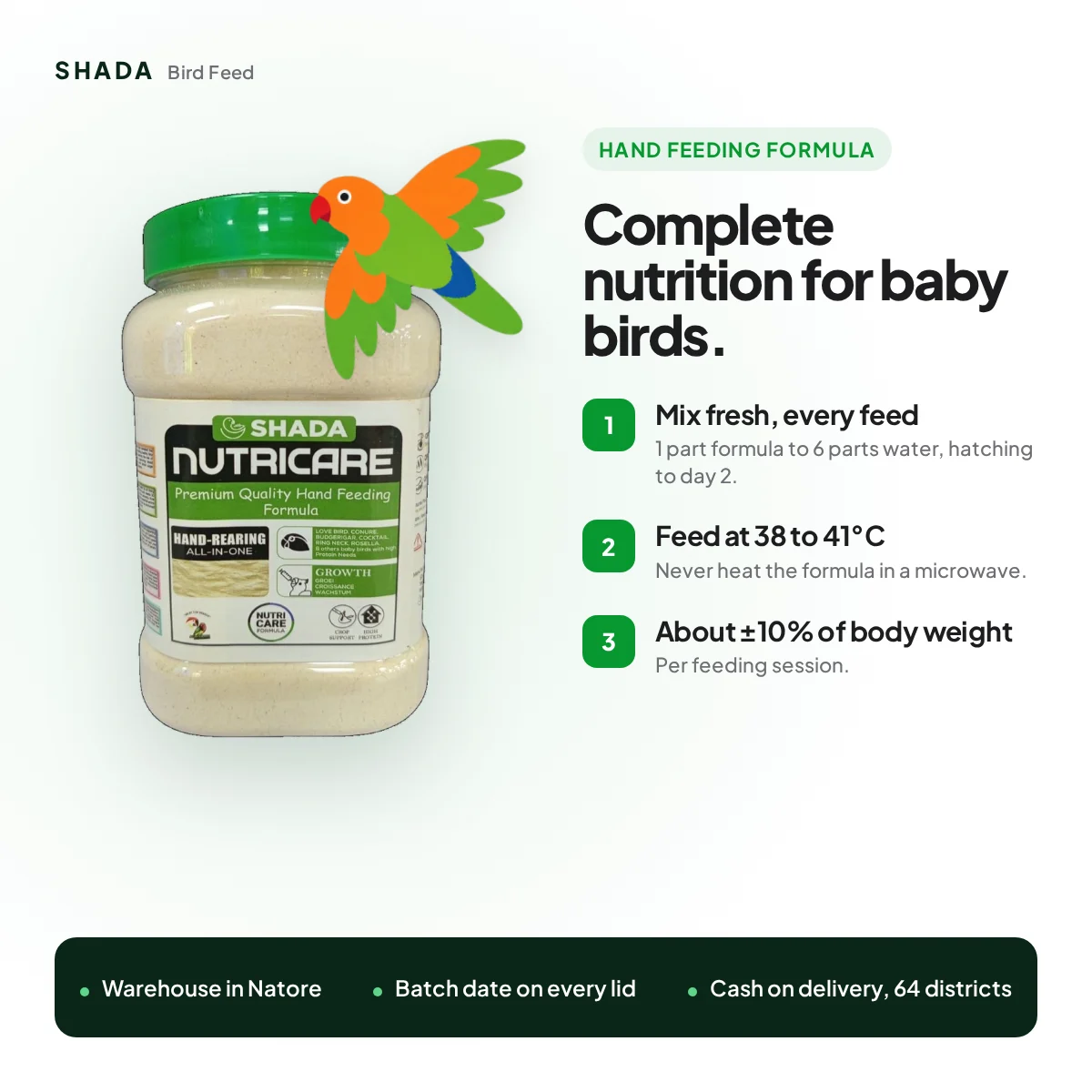 Nutricare hand feeding formula: 1 part formula to 6 parts water, feed at 38 to 41°C, about ±10% of body weight Nutricare hand feeding formula: 1 part formula to 6 parts water, feed at 38 to 41°C, about ±10% of body weight